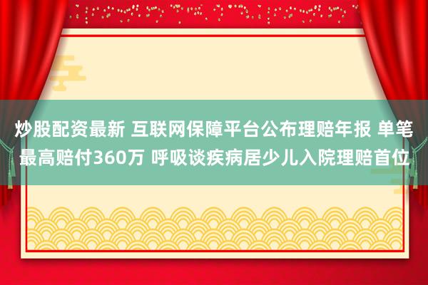 炒股配资最新 互联网保障平台公布理赔年报 单笔最高赔付360万 呼吸谈疾病居少儿入院理赔首位