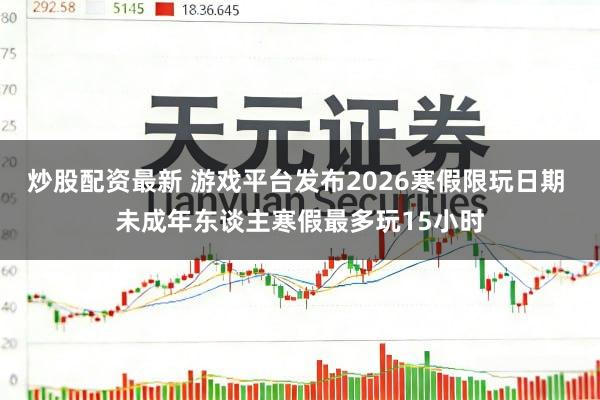 炒股配资最新 游戏平台发布2026寒假限玩日期 未成年东谈主寒假最多玩15小时