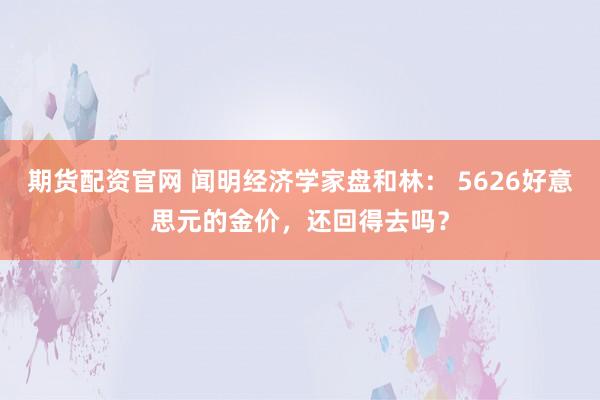 期货配资官网 闻明经济学家盘和林： 5626好意思元的金价，还回得去吗？