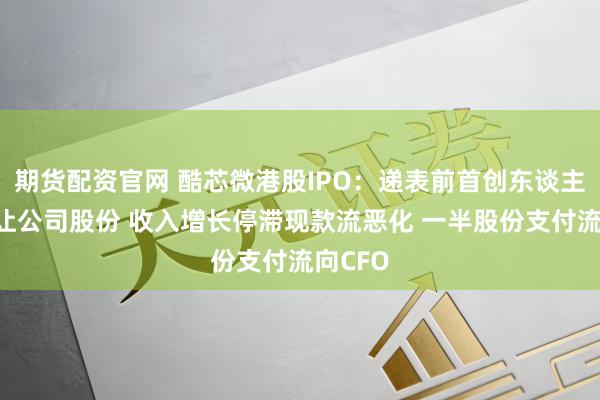 期货配资官网 酷芯微港股IPO：递表前首创东谈主0元转让公司股份 收入增长停滞现款流恶化 一半股份支付流向CFO