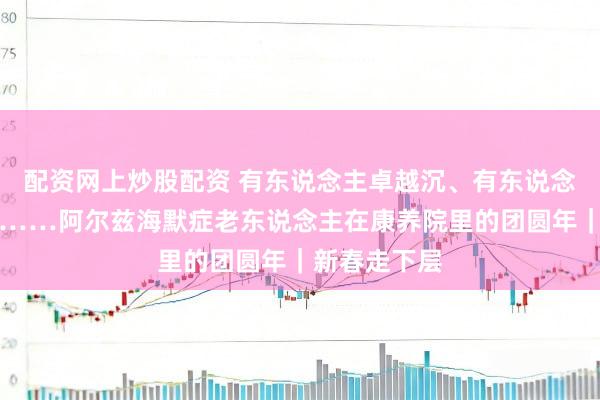 配资网上炒股配资 有东说念主卓越沉、有东说念主寸步不离……阿尔兹海默症老东说念主在康养院里的团圆年｜新春走下层