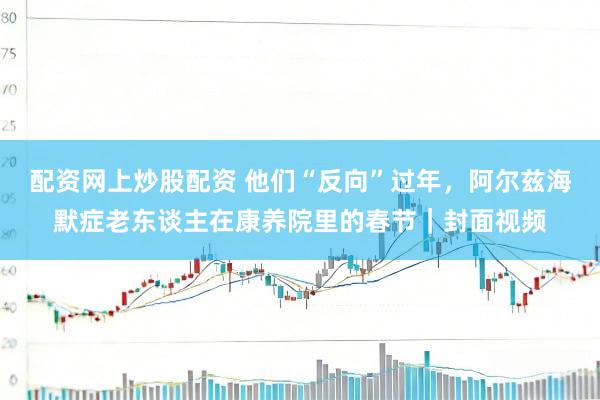 配资网上炒股配资 他们“反向”过年，阿尔兹海默症老东谈主在康养院里的春节｜封面视频