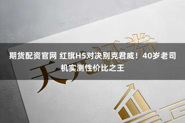 期货配资官网 红旗H5对决别克君威！40岁老司机实测性价比之王