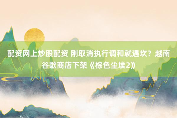 配资网上炒股配资 刚取消执行调和就遇坎？越南谷歌商店下架《棕色尘埃2》