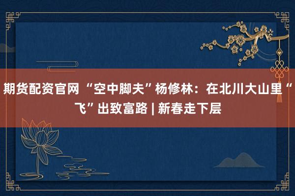 期货配资官网 “空中脚夫”杨修林：在北川大山里“飞”出致富路 | 新春走下层