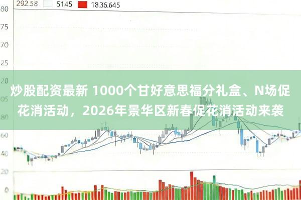 炒股配资最新 1000个甘好意思福分礼盒、N场促花消活动，2026年景华区新春促花消活动来袭