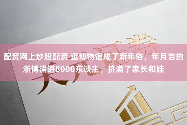 配资网上炒股配资 逛博物馆成了新年俗，年月吉的浙博涌进8000东谈主，挤满了家长和娃