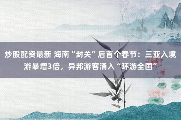 炒股配资最新 海南“封关”后首个春节：三亚入境游暴增3倍，异邦游客涌入“环游全国”