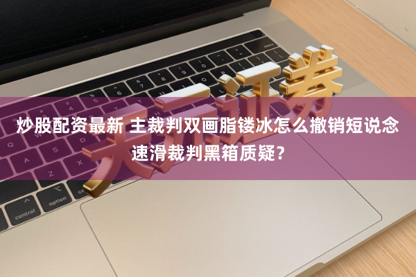 炒股配资最新 主裁判双画脂镂冰怎么撤销短说念速滑裁判黑箱质疑？