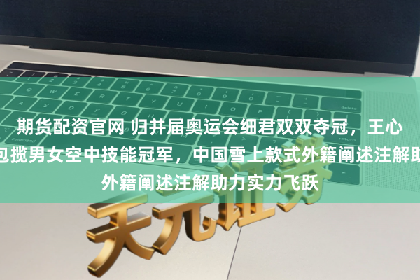期货配资官网 归并届奥运会细君双双夺冠，王心迪和徐梦桃包揽男女空中技能冠军，中国雪上款式外籍阐述注解助力实力飞跃