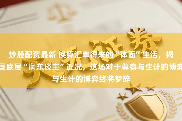 炒股配资最新 换算汇率得来的“体面”生活，揭开好意思国底层“润东谈主”近况，这场对于尊容与生计的博弈终将梦碎