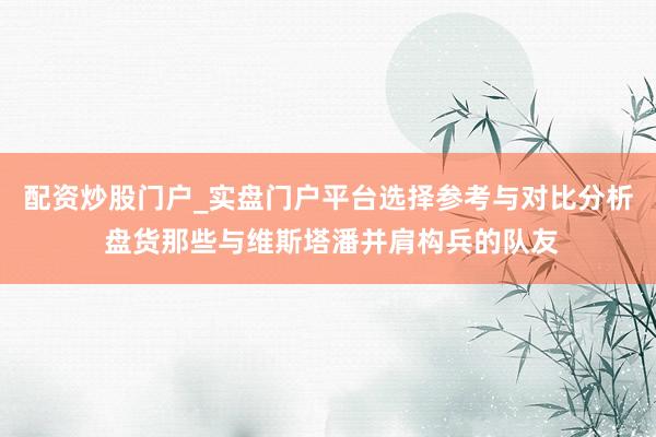 配资炒股门户_实盘门户平台选择参考与对比分析 盘货那些与维斯塔潘并肩构兵的队友