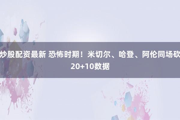 炒股配资最新 恐怖时期！米切尔、哈登、阿伦同场砍20+10数据