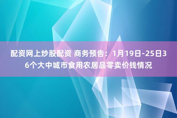 配资网上炒股配资 商务预告：1月19日-25日36个大中城市食用农居品零卖价钱情况