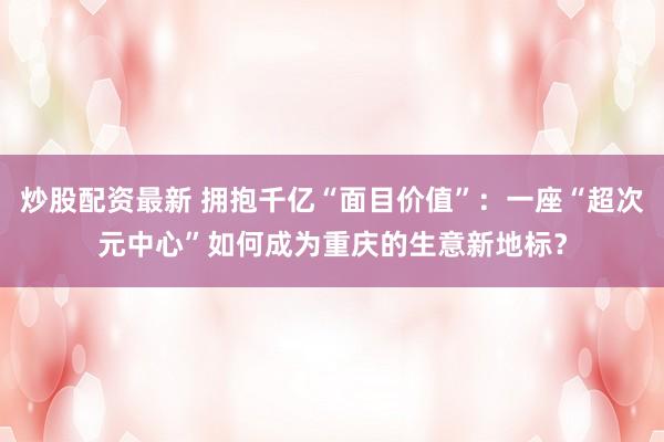 炒股配资最新 拥抱千亿“面目价值”：一座“超次元中心”如何成为重庆的生意新地标？